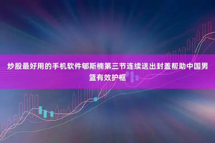 炒股最好用的手机软件郇斯楠第三节连续送出封盖帮助中国男篮有效护框