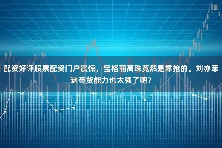 配资好评股票配资门户震惊，宝格丽高珠竟然是靠抢的。刘亦菲这带货能力也太强了吧？
