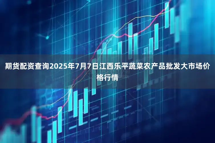 期货配资查询2025年7月7日江西乐平蔬菜农产品批发大市场价格行情