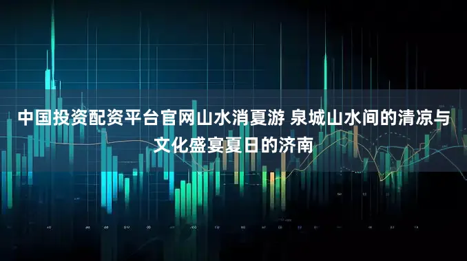 中国投资配资平台官网山水消夏游 泉城山水间的清凉与文化盛宴夏日的济南