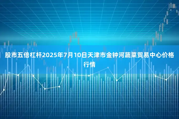 股市五倍杠杆2025年7月10日天津市金钟河蔬菜贸易中心价格行情