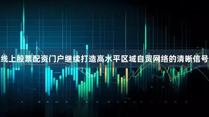 线上股票配资门户继续打造高水平区域自贸网络的清晰信号