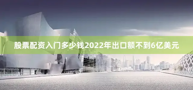 股票配资入门多少钱2022年出口额不到6亿美元