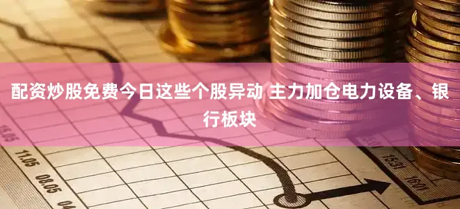 配资炒股免费今日这些个股异动 主力加仓电力设备、银行板块