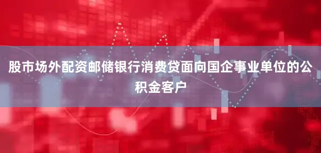 股市场外配资邮储银行消费贷面向国企事业单位的公积金客户