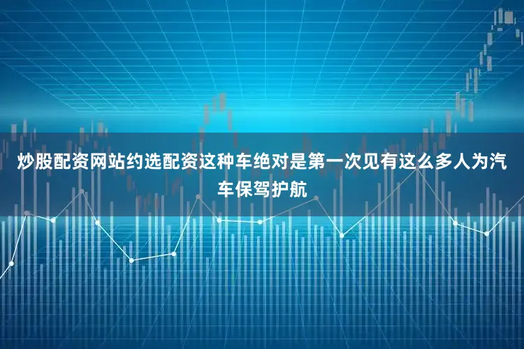 炒股配资网站约选配资这种车绝对是第一次见有这么多人为汽车保驾护航