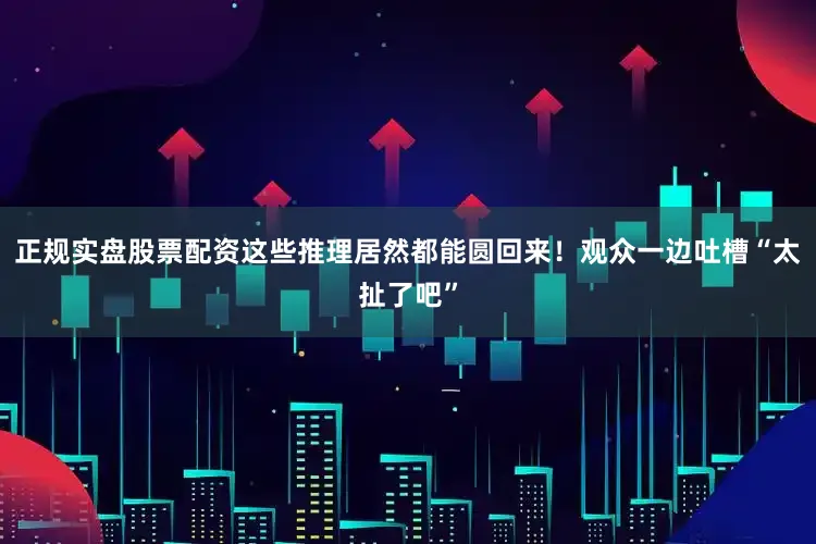 正规实盘股票配资这些推理居然都能圆回来！观众一边吐槽“太扯了吧”