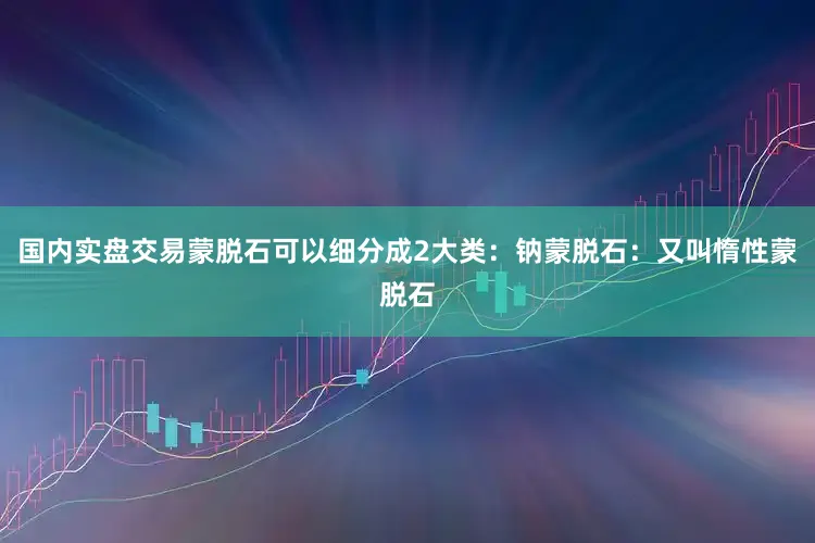 国内实盘交易蒙脱石可以细分成2大类：钠蒙脱石：又叫惰性蒙脱石
