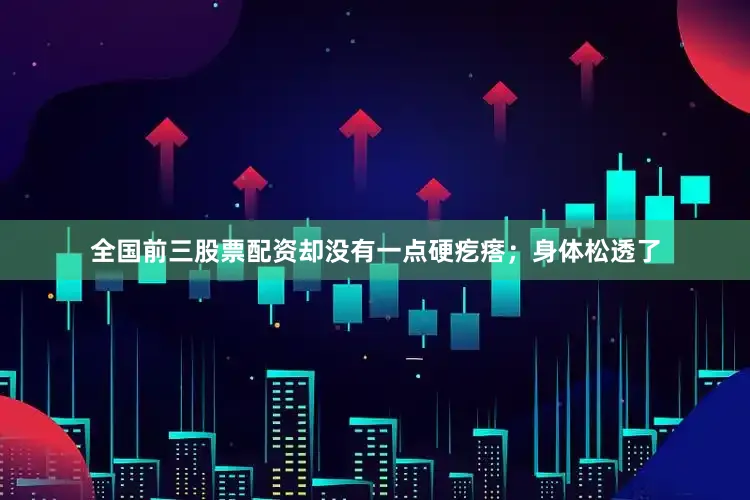 全国前三股票配资却没有一点硬疙瘩；身体松透了